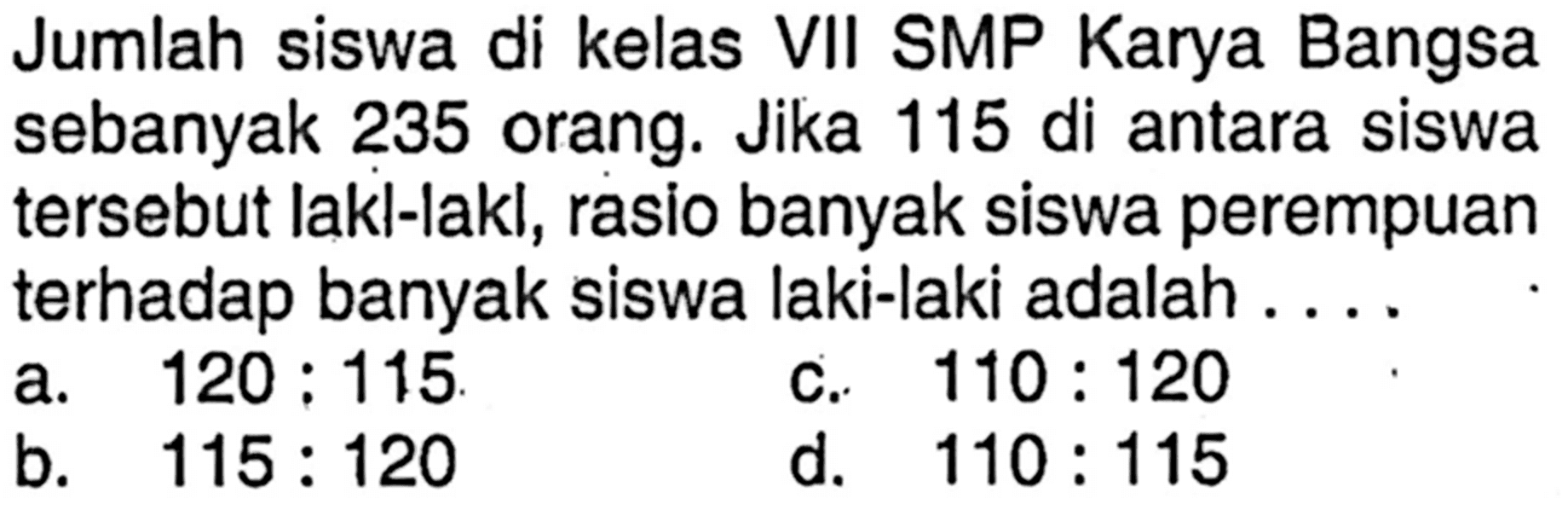 Jumlah siswa di kelas VII SMP Karya Bangsa sebanyak 235 orang.Jika 115 di antara siswa tersebut lakl-lakl,rasio banyak siswa perempuan terhadap banyak siswa laki-laki adalah.... 