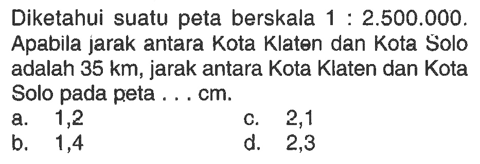 Diketahui suatu peta berskala 1:2.500.000. Apabila jarak antara Kota Klaten dan Kota Solo adalah 35km, jarak antara Kota Klaten dan Kota Solo pada peta...cm.