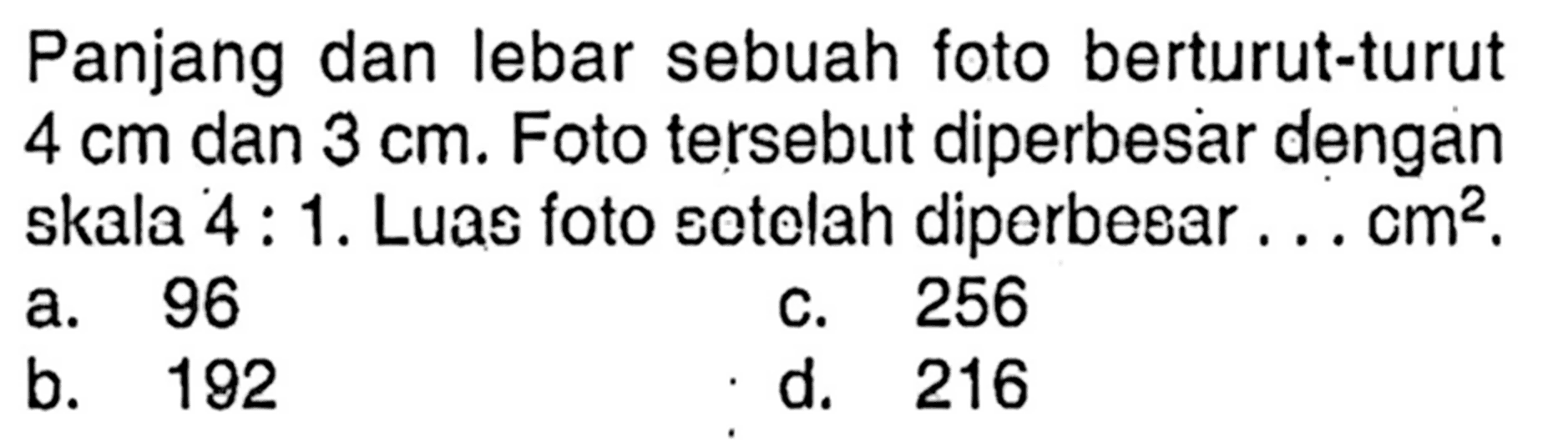 Panjang dan lebar sebuah foto berturut-turut 4 cm dan 3 cm. Foto tersebut diperbesar dengan skala 4: 1. Luas foto sotelah diperbesar ... cm^2.
