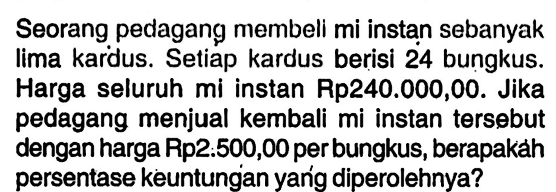 Seorang pedagang membeli mi instan sebanyak lima kardus. Setiap kardus berisi 24 bungkus. Harga seluruh mi instan Rp240.000,00. Jika pedagang menjual kembali mi instan tersebut dengan harga Rp2.500,00 per bungkus, berapakah persentase keuntungan yang diperolehnya?