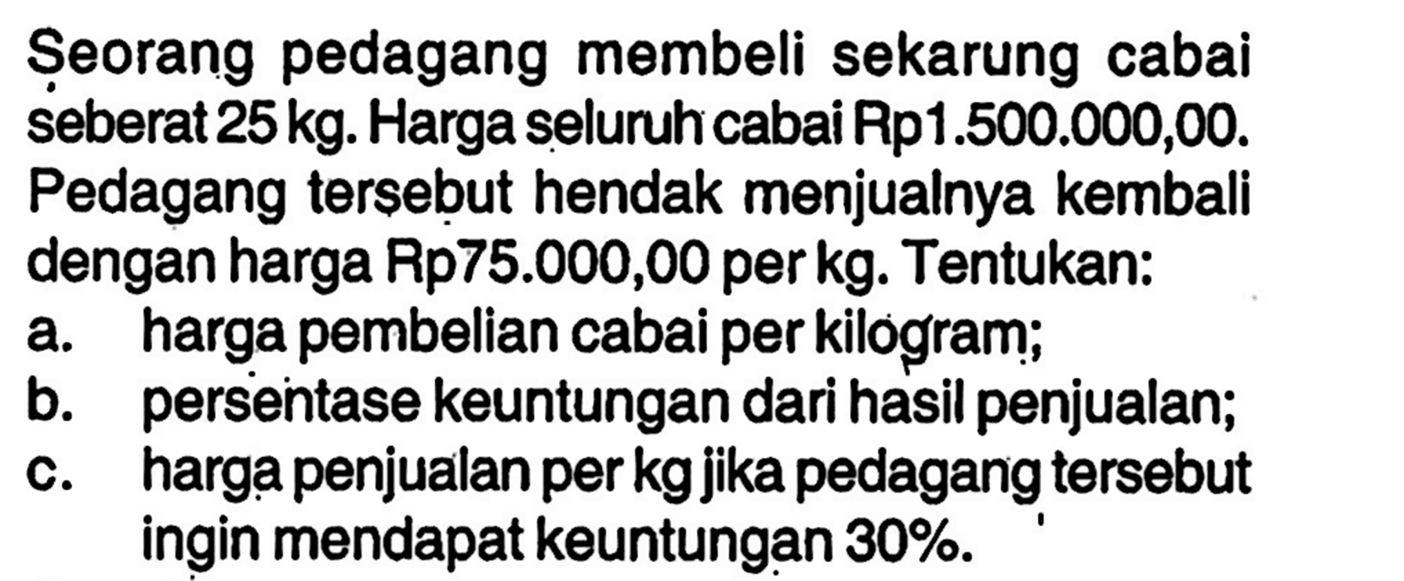 Seorang pedagang membeli sekarung cabai seberat 25 kg. Harga seluruh cabai Rp1.500.000,00. Pedagang tersebut hendak menjualnya kembali dengan harga Rp75.000,00 per kg. Tentukan:a. harga pembelian cabai per kilogram;b. persentase keuntungan dari hasil penjualan;c. harga penjualan perkg jika pedagang tersebut ingin mendapat keuntungan 30%.