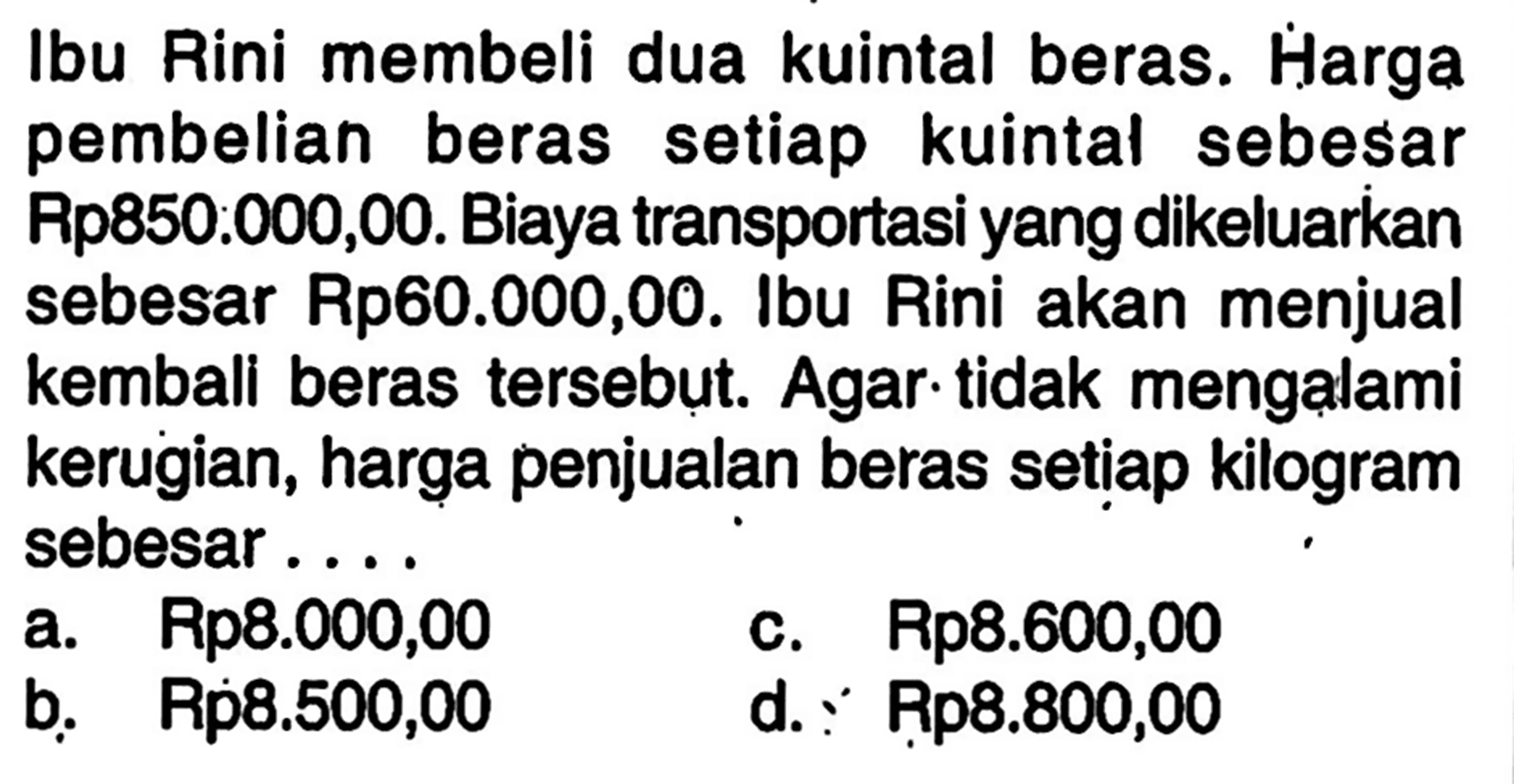 Ibu Rini membeli dua kuintal beras. Harga pembelian beras setiap kuintal sebesar Rp850:000,00. Biaya transportasi yang dikeluarkan sebesar Rp60.000,00. Ibu Rini akan menjual kembali beras tersebut. Agar tidak mengalami kerugian, harga penjualan beras setiap kilogram sebesar ....