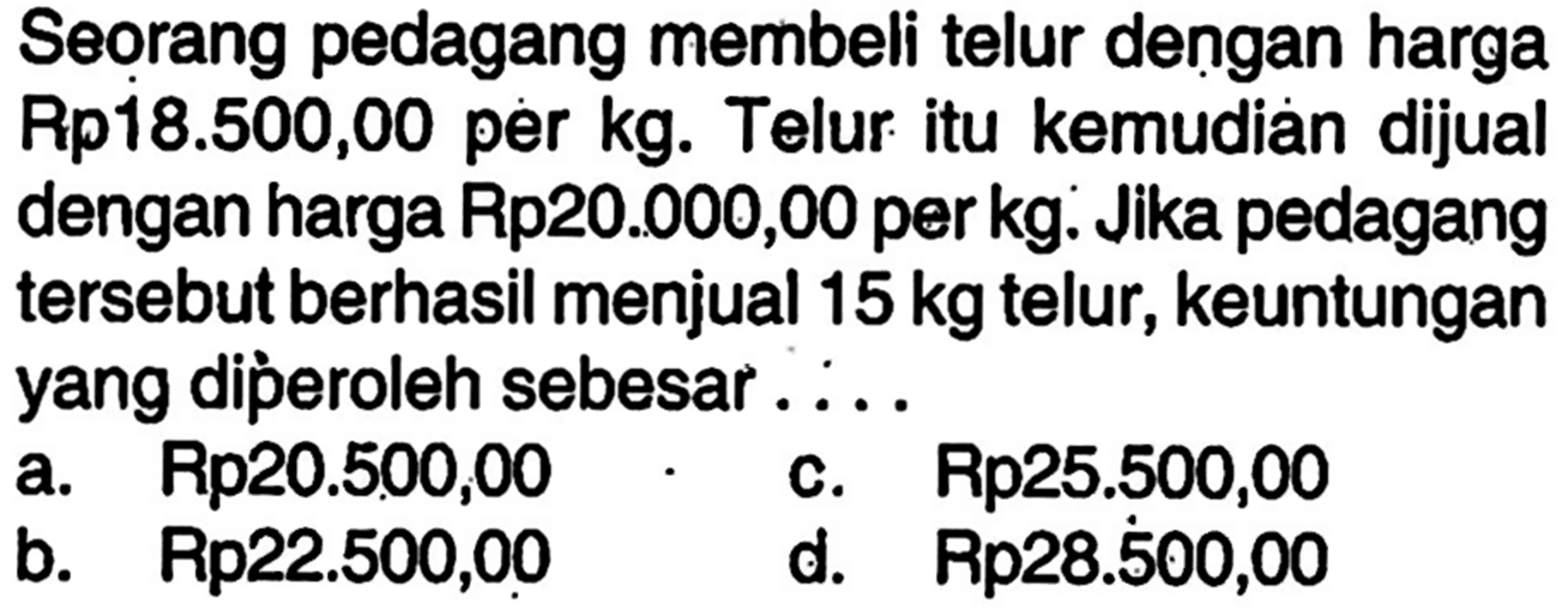 Seorang pedagang membeli telur dengan harga Rp18.500,00 per kg. Telur itu kemudiaan dijual dengan harga Rp20.000,00 per kg. Jika pedagang tersebut berhasil menjual  15 kg  telur, keuntungan yang diperoleh sebesar ....
