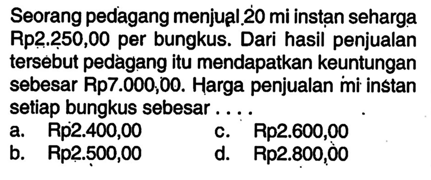 Seorang pedagang menjual 20 mi instan seharga Rp2.250,00 per bungkus. Dari hasil penjualan tersebut pedagang itu mendapatkan keuntungan sebesar Rp7.000,00. Harga penjualan mi instan setiap bungkus sebesar....