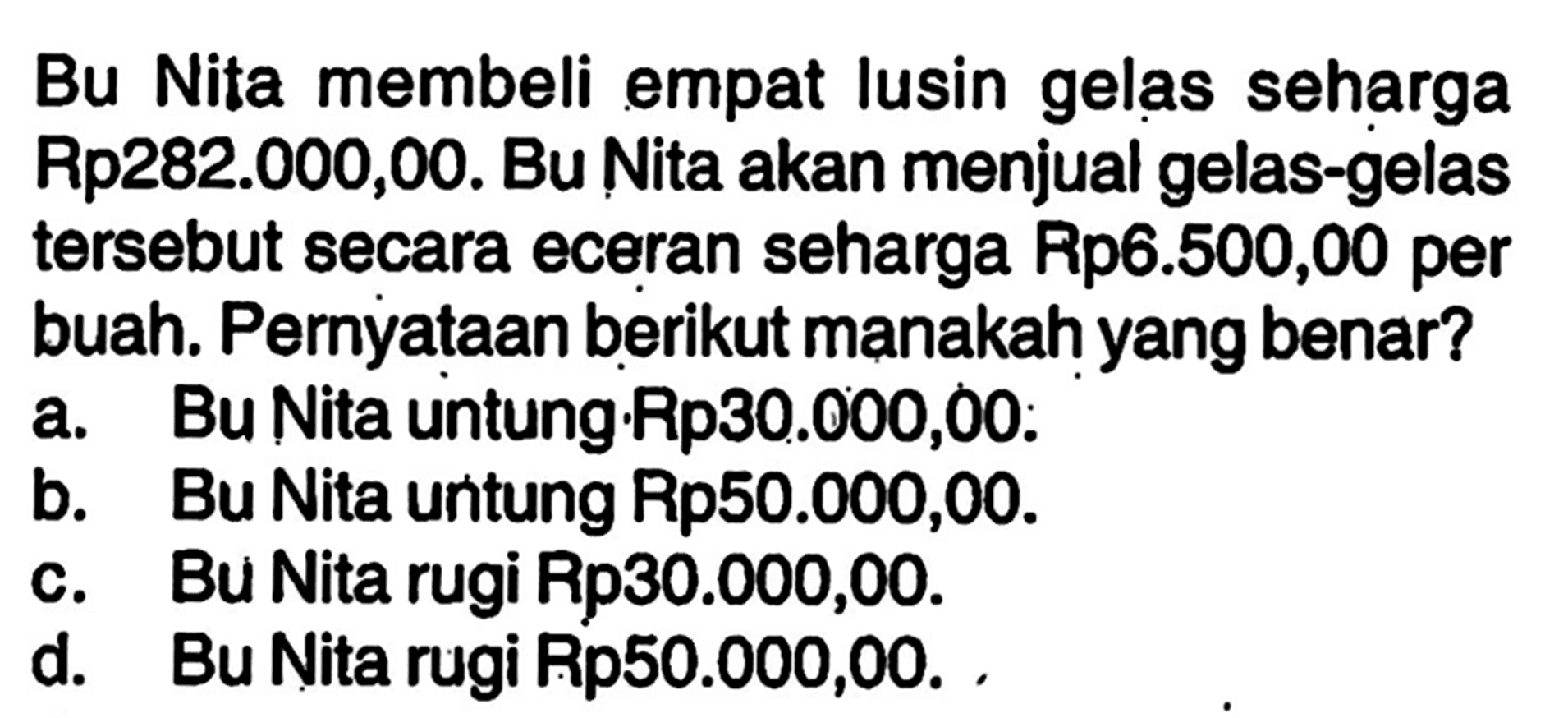 Bu Nita membeli empat lusin gelas seharga Rp282.000,00. Bu Nita akan menjual gelas-gelas tersebut secara eceran seharga Rp6.500,00 per buah .Pernyataan berikut manakah yang benar?