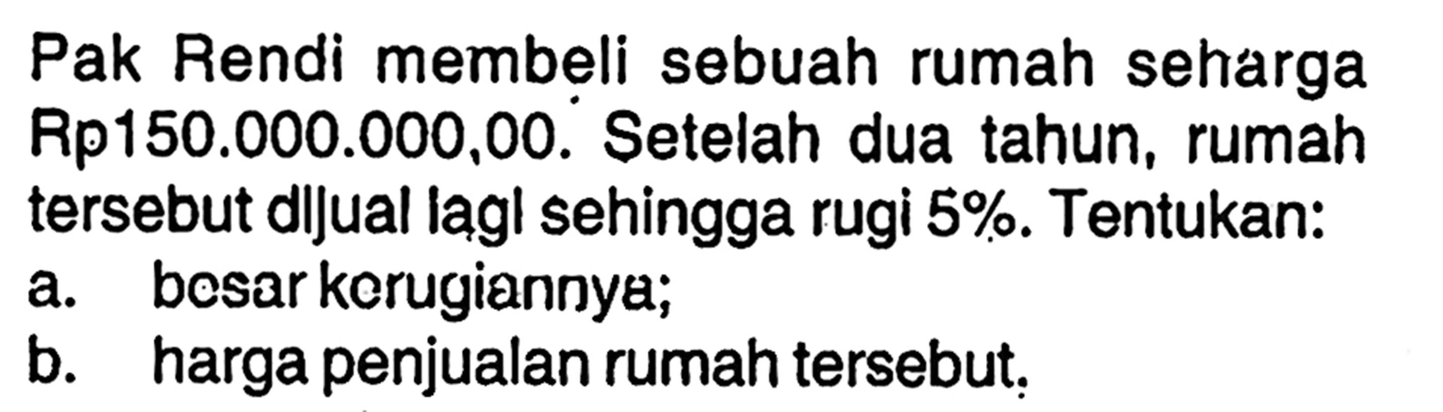 Pak Rendi membeli sebuah rumah seharga Rp150.000.000,00. Setelah dua tahun, rumah tersebut dijual lagi sehingga rugi  5%. Tentukan:a. besar kerugiannya;b. harga penjualan rumah tersebut.