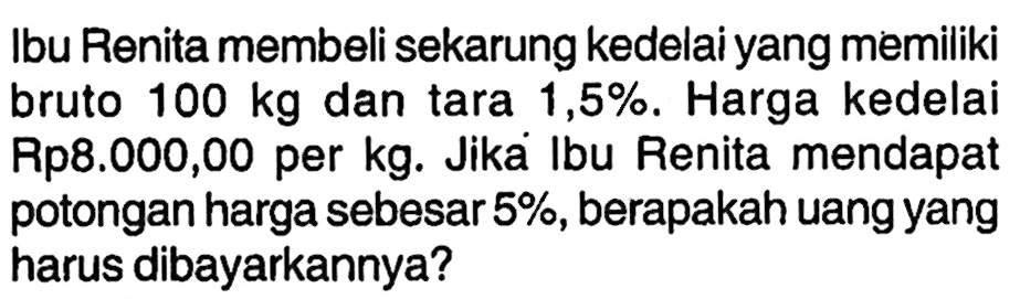 Ibu Renita membeli sekarung kedelai yang memiliki bruto 100 kg dan tara 1,5%. Harga kedelai Rp8.000,00 per kg. Jika Ibu Renita mendapat potongan harga sebesar 5%, berapakah uang yang harus dibayarkannya?