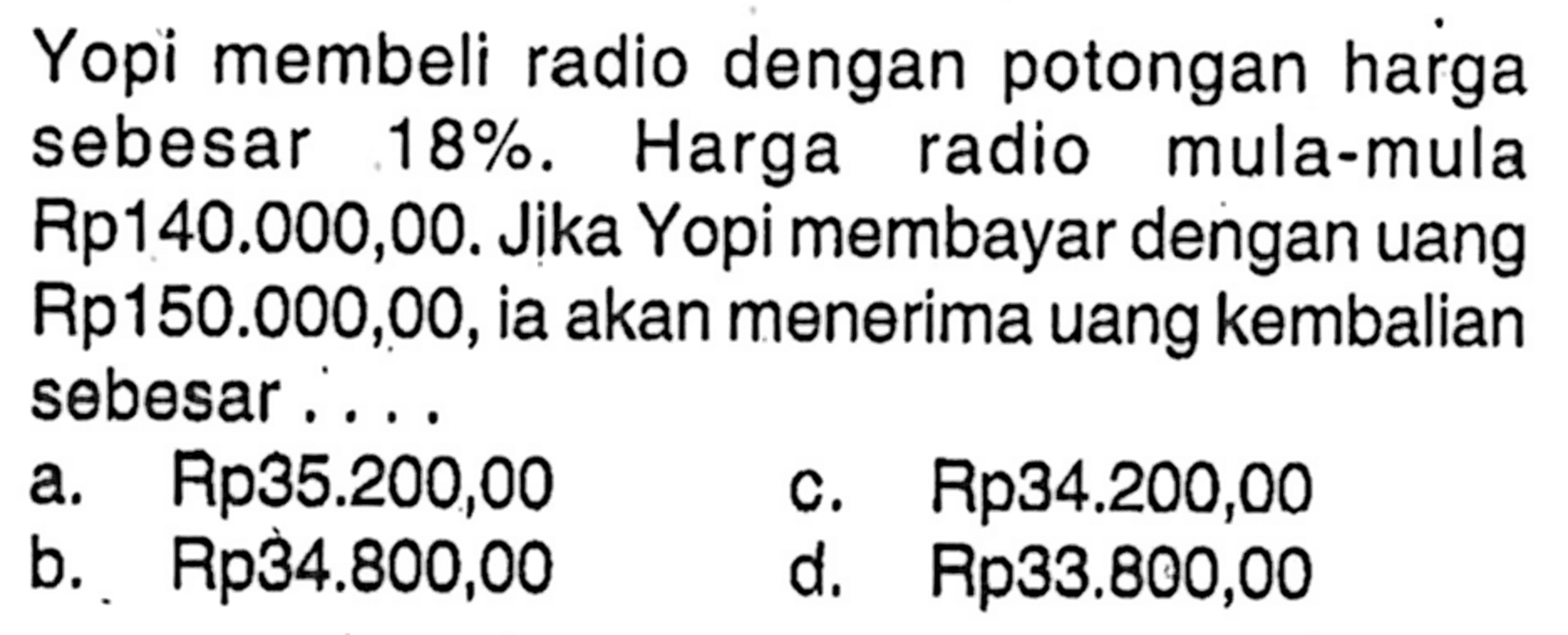 Yopi membeli radio dengan potongan harga sebesar  18%. Harga radio mula-mula Rp140.000,00. Jika Yopi membayar dengan uang Rp150.000,00, ia akan menerima uang kembalian sebesar....
