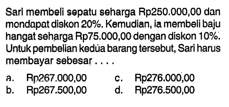 Sarl membeli sөpatu seharga Rp250.000,00 dan mondapat diskon  20% . Kemudian, ia membeli baju hangat seharga Rp75.000,00 dengan diskon  10% . Untuk pembelian kedùa barang tersebut, Sari harus membayar sebesar ....
