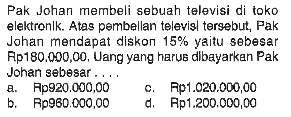 Pak Johan membeli sebuah televisi di toko elektronik. Atas pembelian televisi tersebut, Pak Johan mendapat diskon 15% yaitu sebesar Rp180,000,00. Uang yang harus dibayarkan Pak Johan sebesar ....