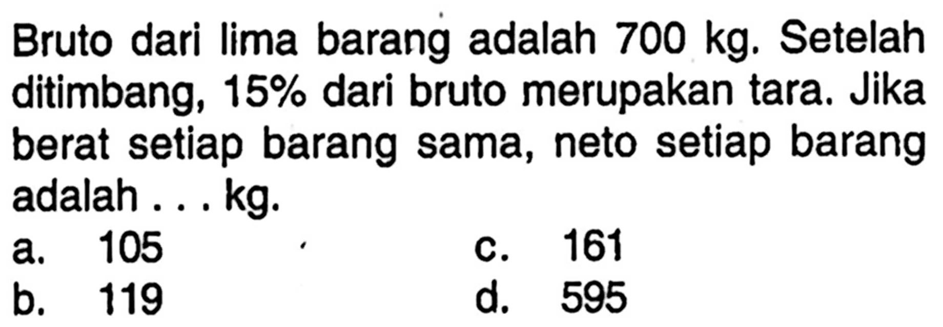 Bruto dari lima barang adalah 700 kg. Setelah ditimbang, 15% dari bruto merupakan tara. Jika berat setiap barang sama, neto setiap barang adalah ... kg.