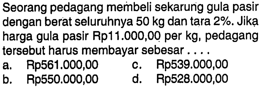 Seorang pedagang membeli sekarung gula pasir dengan berat seluruhnya 50 kg dan tara 2% . Jika harga gula pasir Rp11.000,00 per kg, pedagang tersebut harus membayar sebesar ....