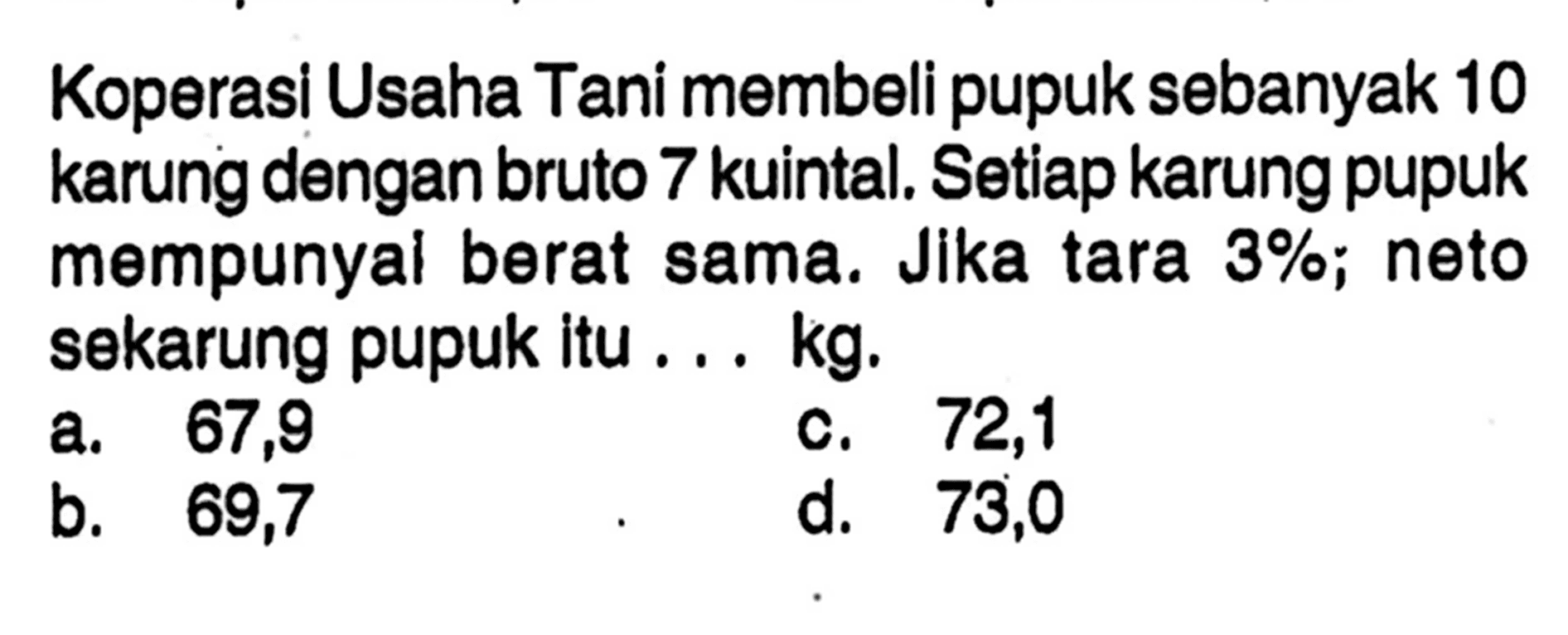 Koperasi Usaha Tani membeli pupuk sebanyak 10 karung dengan bruto 7 kuintal. Setiap karung pupuk mempunyal berat sama. Jika tara 3%; neto sekarung pupuk itu ... kg.