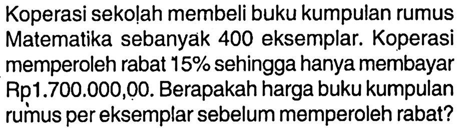 Koperasi sekolah membeli buku kumpulan rumus Matematika sebanyak 400 eksemplar. Koperasi memperoleh rabat  15%  sehingga hanya membayar Rp1.700.000,00. Berapakah harga buku kumpulan rumus per eksemplar sebelum memperoleh rabat?