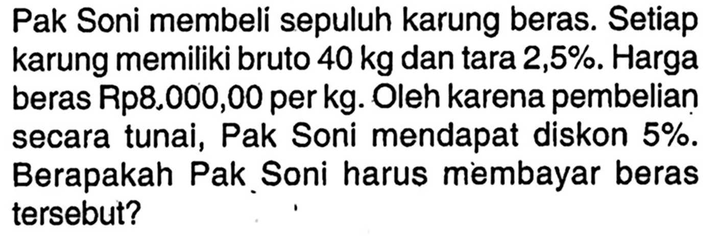 Pak Soni membeli sepuluh karung beras. Setiap karung memiliki bruto 40 kg dan tara 2,5%. Harga beras Rp8.000,00 per kg. Oleh karena pembelian secara tunai, Pak Soni mendapat diskon 5%. Berapakah Pak Soni harus membayar beras tersebut?