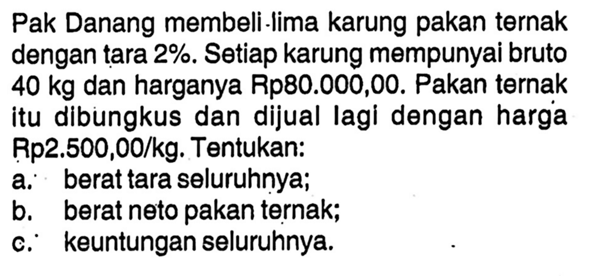 Pak Danang membeli lima karung pakan ternak dengan tara  2 % . Setiap karung mempunyai bruto  40 kg  dan harganya Rp80.000,00. Pakan ternak itu dibungkus dan dijual lagi dengan harga Rp2.500,00/kg. Tentukan: a. berat tara seluruhnya; b. berat neto pakan ternak; c.    keuntungan seluruhnya.