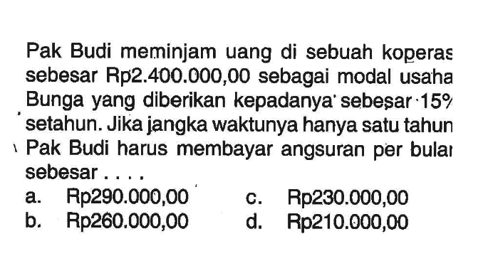 Pak Budi meminjam uang di sebuah koperas sebesar Rp2.400.000,00 sebagai modal usaha Bunga yang diberikan kepadanya' sebeşar  15 %  setahun. Jika jangka waktunya hanya satu tahun I Pak Budi harus membayar angsuran per bulaı sebesar ....