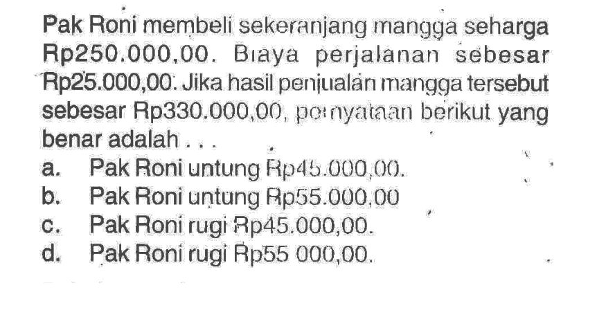 Pak Roni membeli sekeranjang mangga seharga Rp250.000,00. Biaya perjalanan sebesar Rp25.000,00. Jika hasil penjualan mangga tersebut sebesar Rp330.000,00, pernyataan berikut yang benar adalah ...a. Pak Roni untung Rp 45.000,00.b. Pak Roni uṇtung Rp 55.000,00. c. Pak Roni rugi Rp45.000,00.d. Pak Roni rugi Rp55 000,00.