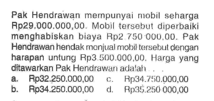 Pak Hendrawạn mernpunyai nobil seharga Rp29.000.000,00. Mobil tersebut diperbaiki menghabiskan biaya Rp2.750 000,00. Pak Hendrawan hendak menjual mobil tersebut dengan harapan untung Rp3.500.000,00 . Harga yang ditawarkan Pak Hendrawari ada!ah