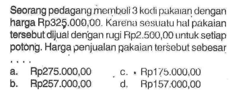 Seorang pedagang membeli 3 kodi pakaran dengan harga Rp325.000,00. Karena sesulatu hal pakaian tersebut dijual dengan rugi Rp2.500,00 untuk setiap potong. Harga penjualan pakaian tersebut sebesar
