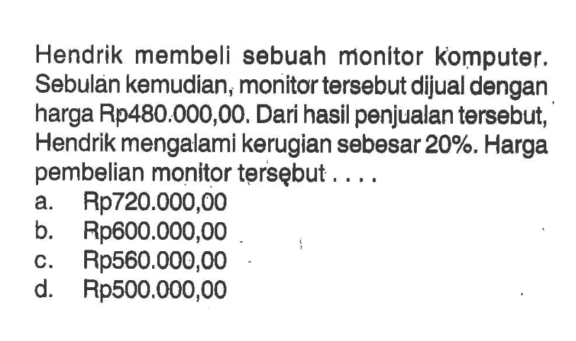 Hendrik membeli sebuah monitor komputer. Sebulan kemudian, monitor tersebut dijual dengan harga Rp480.000,00. Dari hasil penjualan tersebut, Hendrik mengalami kerugian sebesar 20%. Harga pembelian monitor tersębut ...
