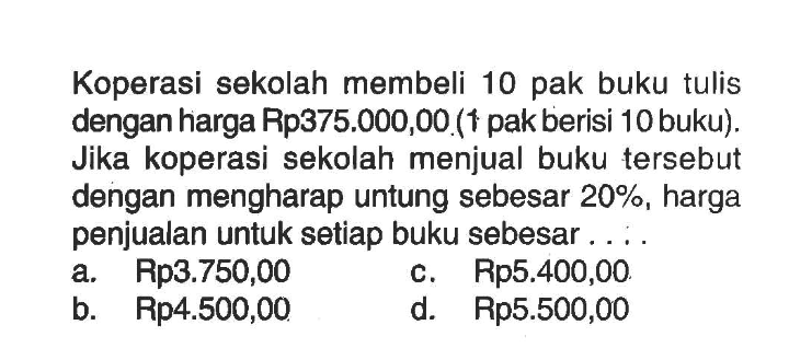 Koperasi sekolah membeli 10 pak buku tulis dengan harga Rp375.000,00 ( 1 pak berisi 10 buku). Jika koperasi sekolah menjual buku tersebut dengan mengharap untung sebesar  20% , harga penjualan untuk setiap buku sebesar ....