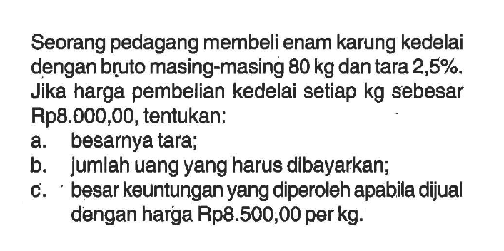 Seorang pedagang membeli enam karung kedelai dengan bruto masing-masing 80 kg  dan tara 2,5 % . Jika harga pembelian kedelai setiap kg sebesar Rp8.000,00, tentukan: a. besarnya tara; b. jumlah uang yang harus dibayarkan; c. besar keuntungan yang diperoleh apabila dijual dengan harga Rp8.500;00 per kg.