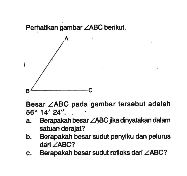 Perhatikan gambar  sudut ABC  berikut.Besar  sudut ABC  pada gambar   tersebut adalah  56 14' 24'' a. Berapakah besar  sudut ABC  jika dinyatakan dalam satuan derajat?b. Berapakah besar sudut penyiku dan pelurus dari  sudut ABC ? c. Berapakah besar sudut refleks dari  sudut ABC  ?