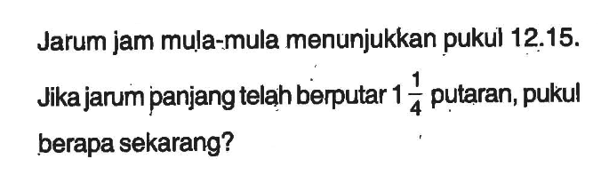 Jarum jam mula-mula menunjukkan pukul 12.15. Jika jarum panjang telah berputar 1 1/4 putaran, pukul berapa sekarang?