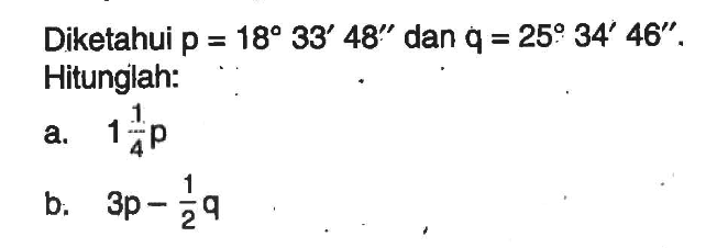 Diketahui p=18 33' 48'' dan q=25 34' 46''. Hitunglah:a. 1 1/4 pb. 3p - 1/2 q 