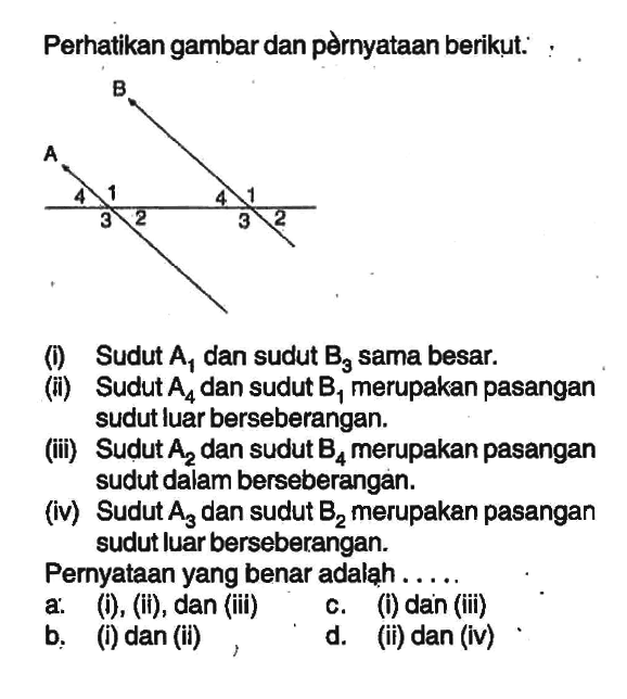 Perhatikan gambar dan pernyataan berikut:: : .(i) Sudut  A1  dan sudut  B3  sama besar.(ii) Sudut  A4 dan sudut  B1 merupakan pasangan sudut luar berseberangan.(iii) Sudut  A2 dan sudut B4 merupakan pasangan sudut dalam berseberangan.(iv) Sudut A3 dan sudut B2 merupakan pasangan sudut luar berseberangan.Pernyataan yang benar adaląh .....