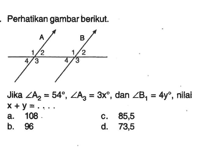 Perhatikan gambar berikut. A B 1 2 1 2 4 3 4 3 Jika sudut A2= 54, sudut A3 =3x, dan sudut B1= 4y, nilai x+y=.... 