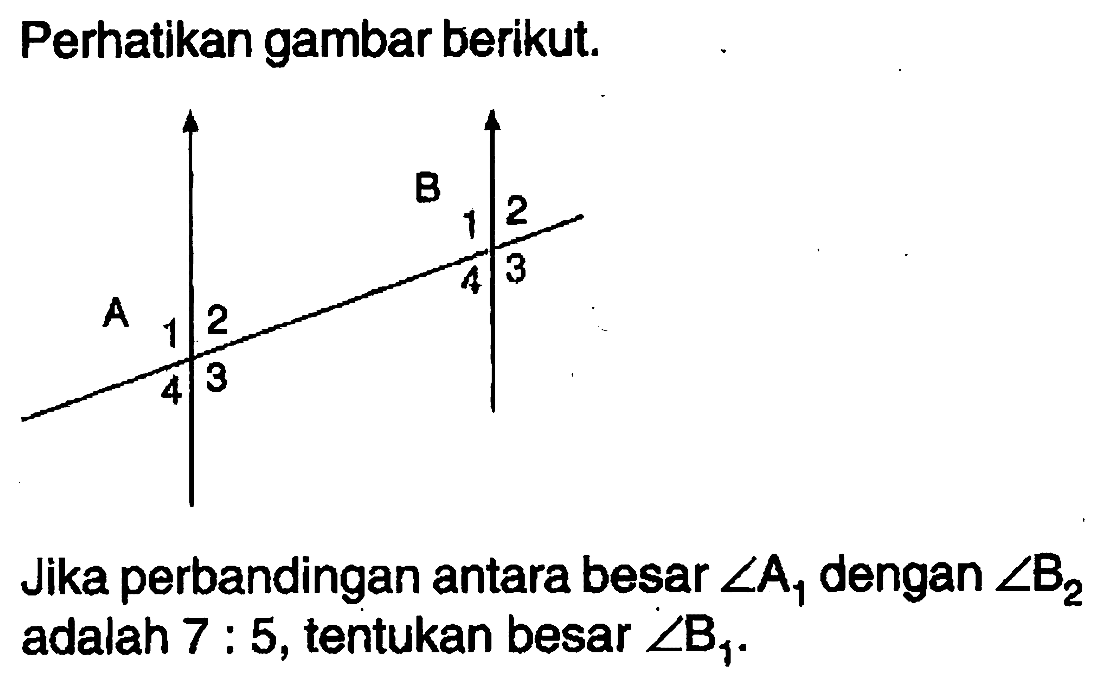 Perhatikan gambar berikut. A 1234 B 1234 Jika perbandingan antara besar sudut A1  dengan sudut B2 adalah 7:5, tentukan besar sudut B1.