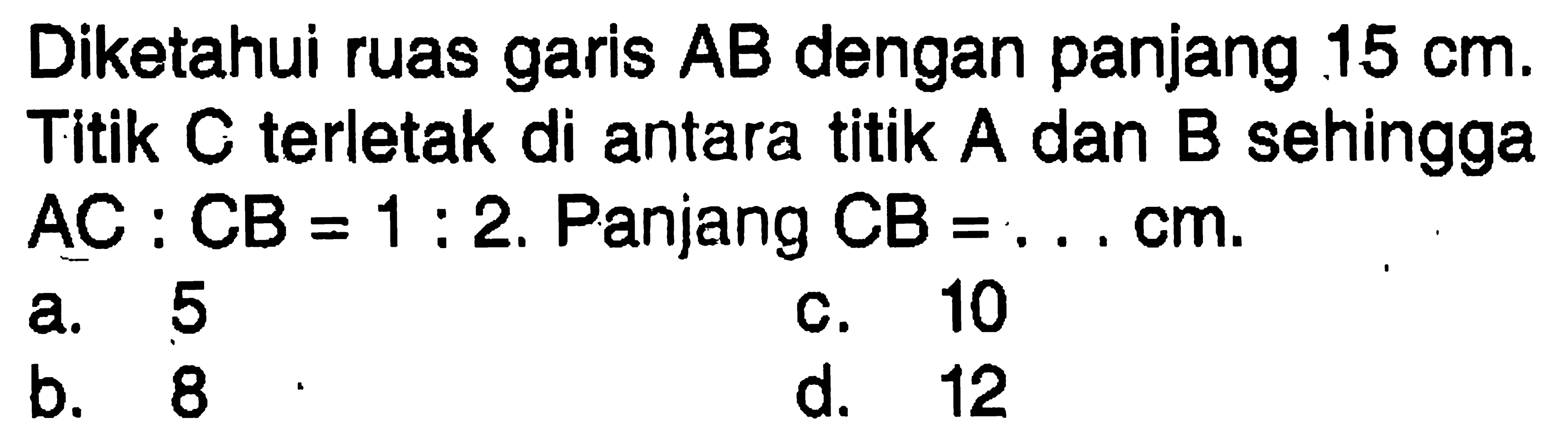 Diketahui ruas garis AB dengan panjang 15 cm. Titik C terletak di antara titik A dan B sehingga  AC:CB=1:2. Panjang CB=... cm