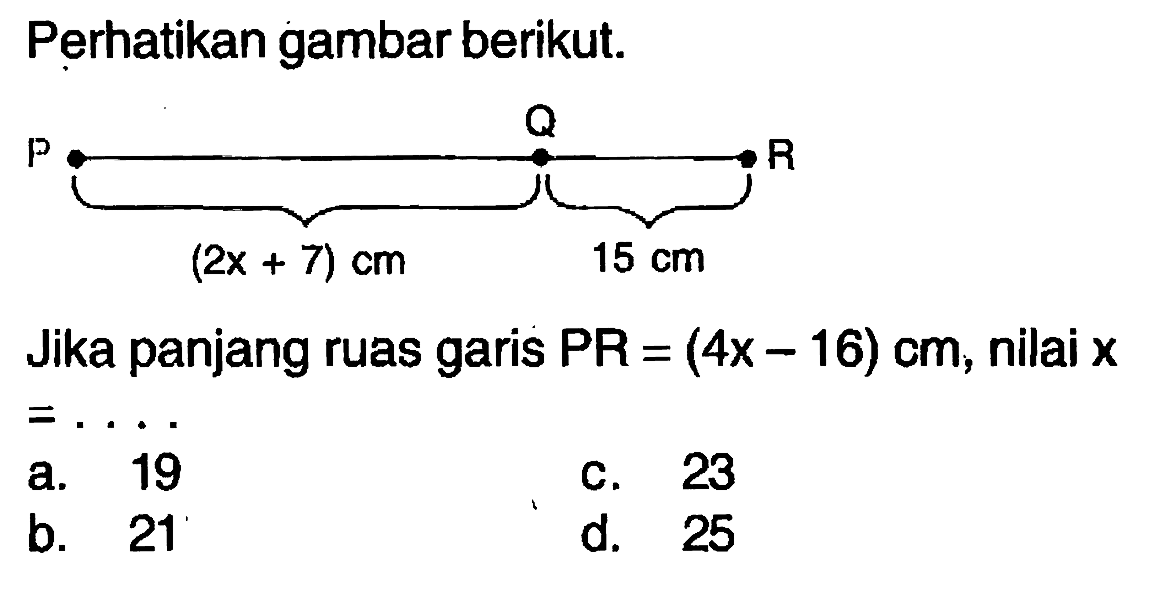 Perhatikan gambar berikut.P Q R (2x+7) cm 15 cmJika panjang ruas garis PR=(4x-16) cm, nilai x = ....