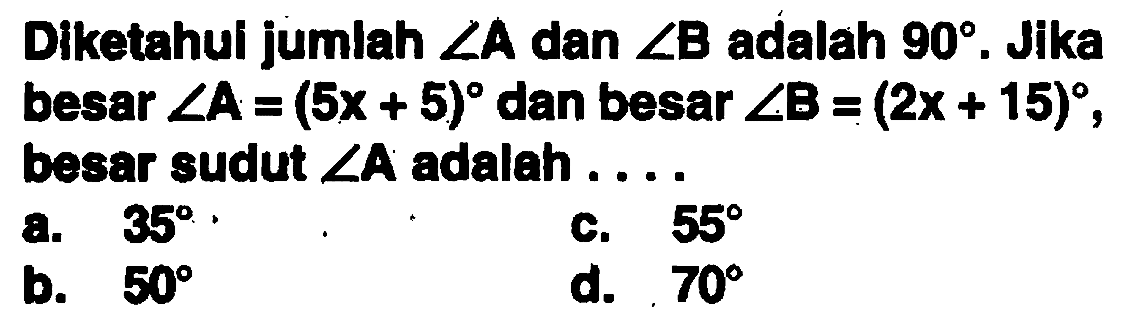 Diketahui jumlah  sudut A  dan  sudut B  adalah  90 . Jika besar  sudut A=(5x+5)  dan besar  sudut B=(2x+15) , besar sudut  sudut A  adalah ....