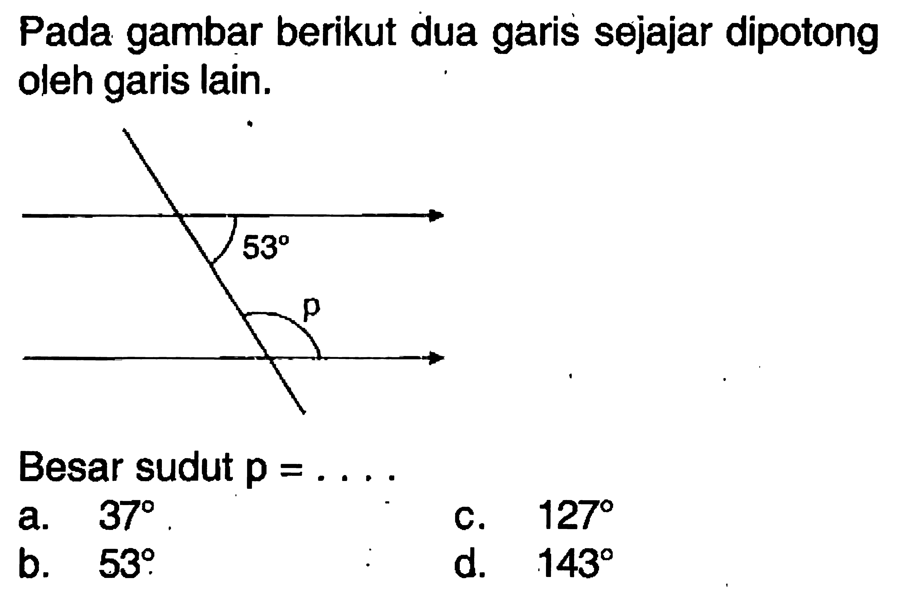 Pada gambar berikut dua garis sejajar dipotong oleh garis lain. 53 p Besar sudut p=.... a. 37 b. 53 c. 127 d. 143