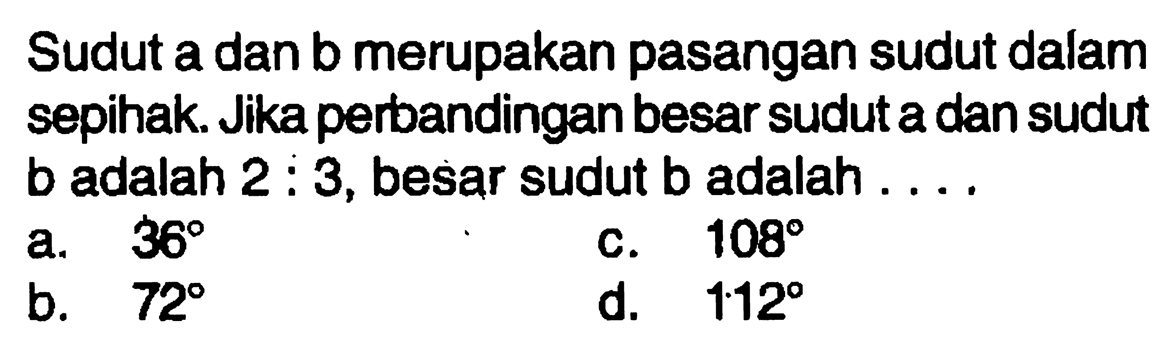 Sudut a dan b merupakan pasangan sudut dalam sepihak. Jika perbandingan besar sudut a dan sudut b adalah  2:3 , besar sudut  b  adalah ....
