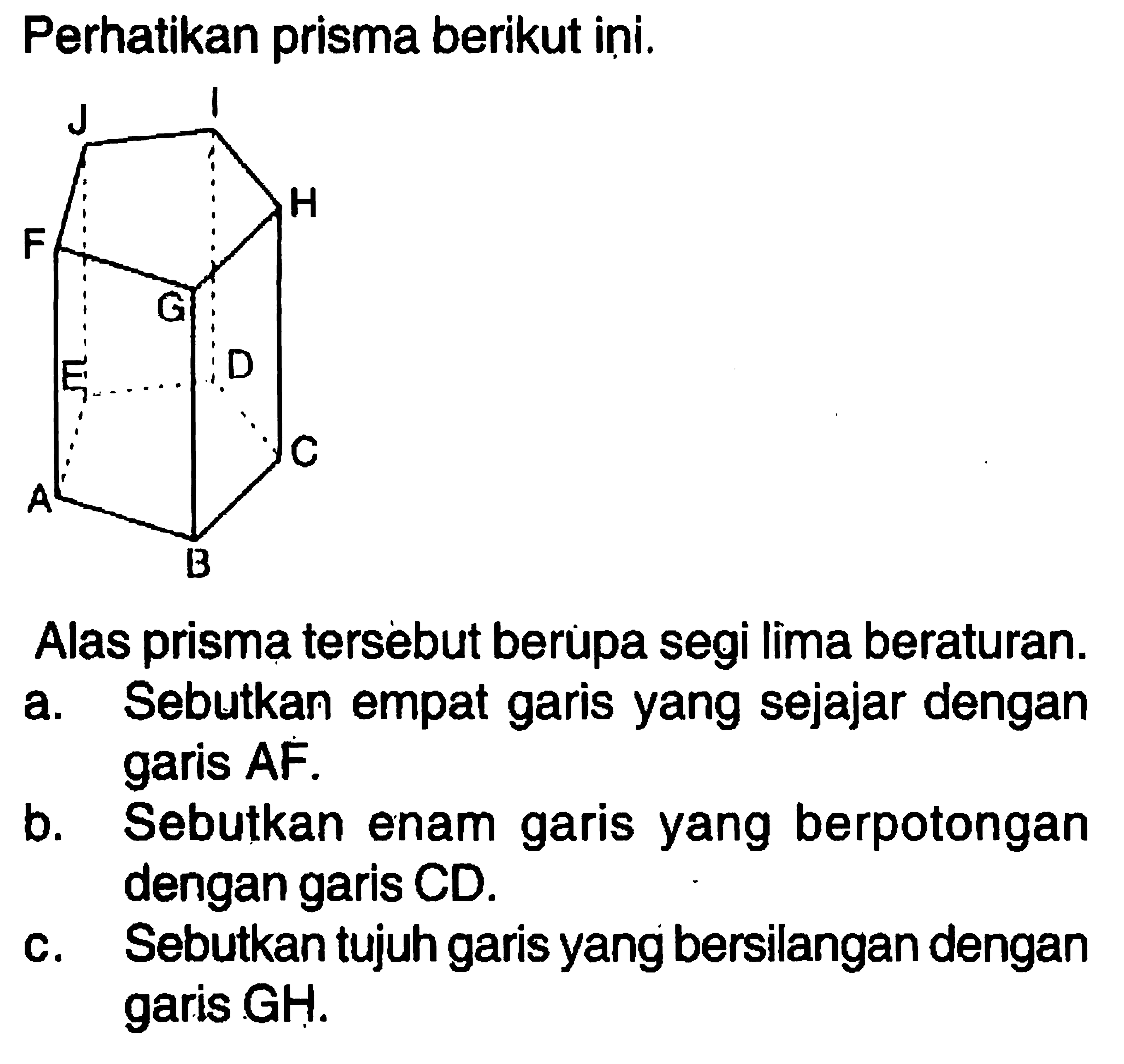 Perhatikan prisma berikut ini.Alas prisma tersebut berupa segi lima beraturan.a. Sebutkan empat garis yang sejajar dengan garis AF.b. Sebutkan enam garis yang berpotongan dengan garis CD.c. Sebutkan tujuh garis yang bersilangan dengan garis GH.