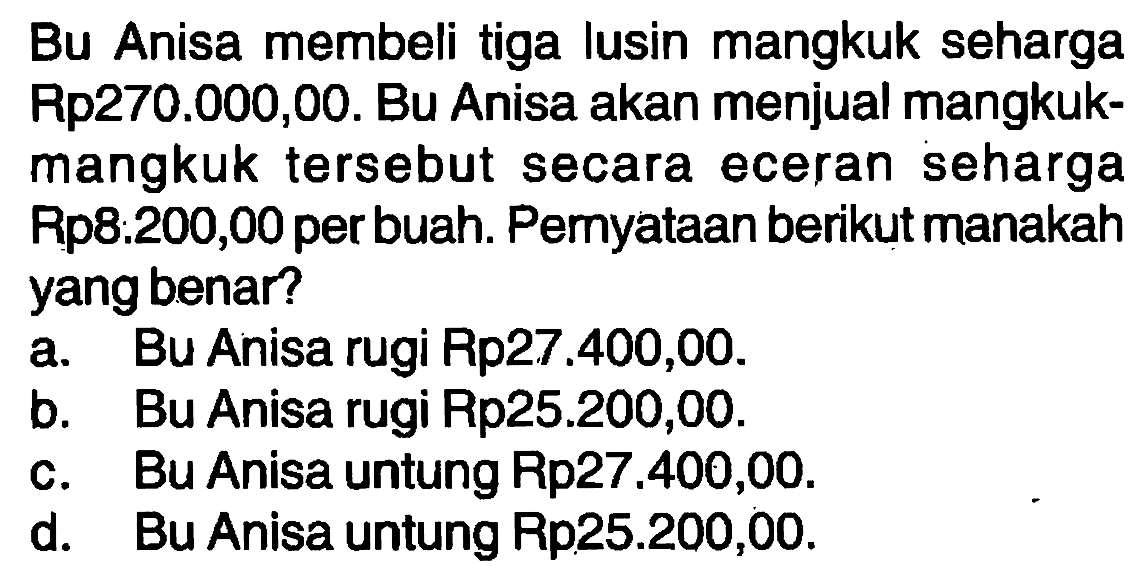 Bu Anisa membeli tiga lusin mangkuk seharga Rp270.000,00. Bu Anisa akan menjual mangkuk-mangkuk tersebut secara eceran seharga Rp8:200,00 per buah. Pemyataan berikut manakah yang benar? a. Bu Anisa rugi Rp27.400,00. b. Bu Anisa rugi Rp25.200,00. c. Bu Anisa untung Rp27.400,00. d. Bu Anisa untung Rp25.200,00.