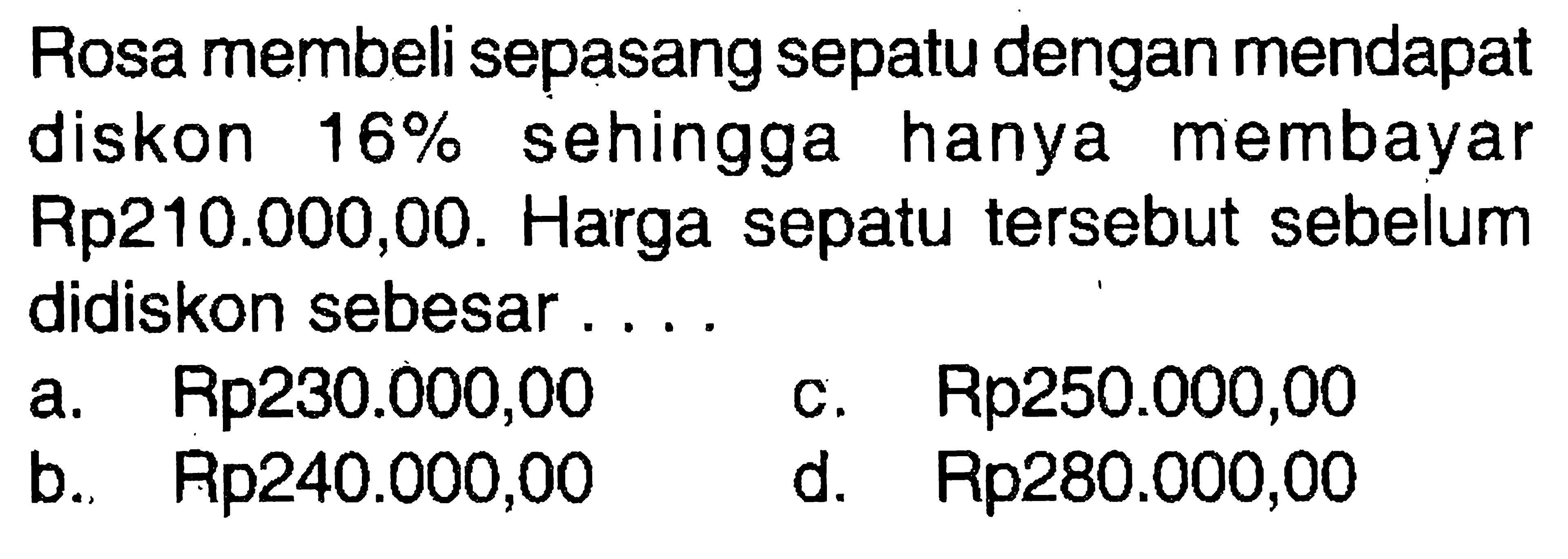 Rosa membeli sepasang sepatu dengan mendapat diskon 16% sehingga hanya membayar Rp210.000,00. Harga sepatu tersebut sebelum didiskon sebesar ....