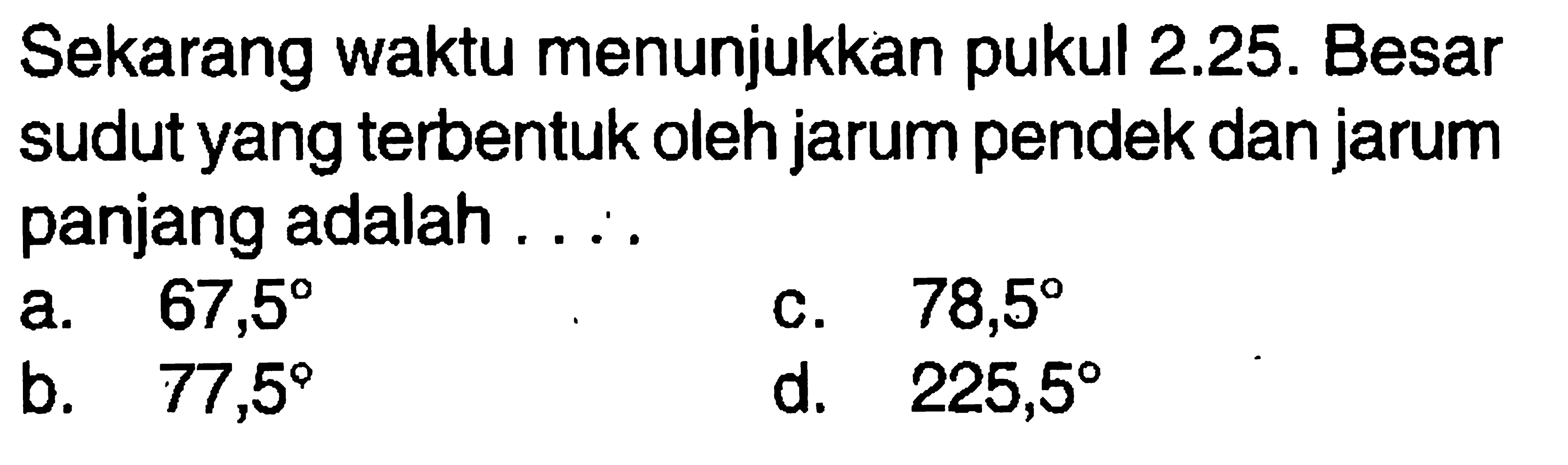 Sekarang waktu menunjukkan pukul 2.25. Besar sudut yang terbentuk oleh jarum pendek dan jarum panjang adalah ....a.  67,5 c.  78,5 b.   77,5 d.  225,5 