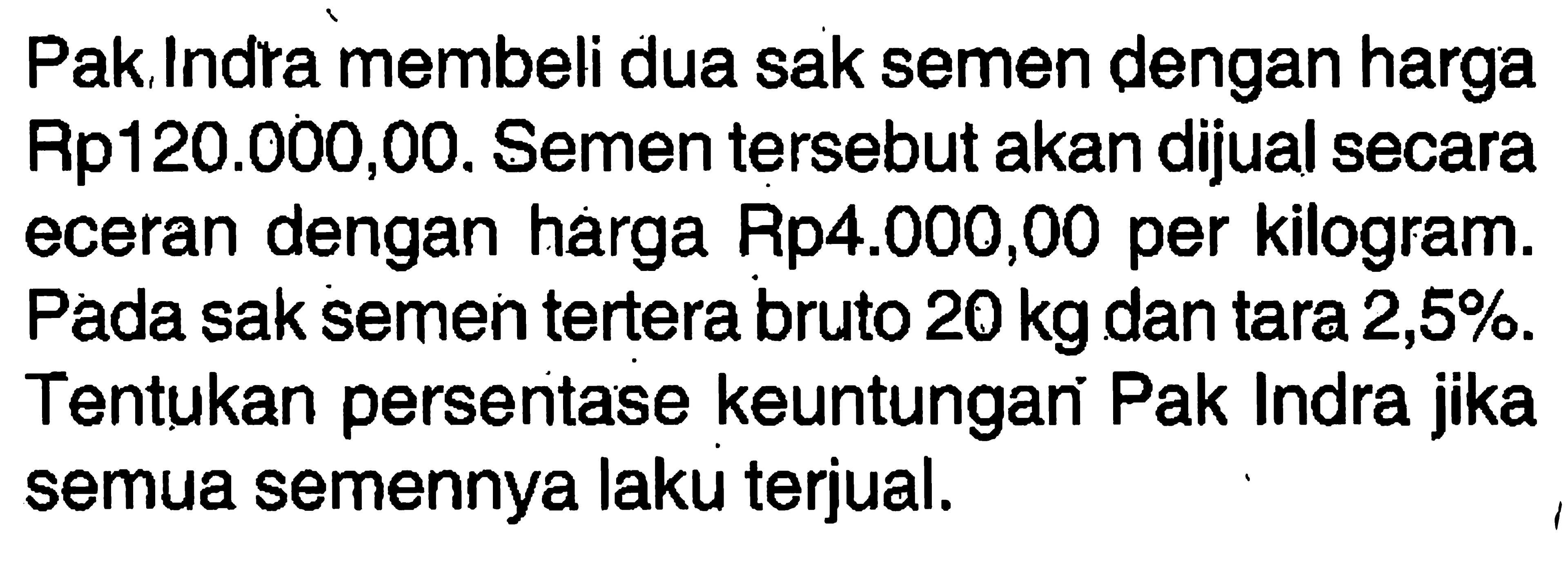 Pak Indra membeli dua sak semen dengan harga Rp120.000,00. Semen tersebut akan dijual secara eceran dengan harga Rp4.000,00 per kilogram. Pada sak semen tertera bruto 20 kg daan tara 2,5%. Tentukan persentase keuntungan Pak Indra jika semua semennya laku terjual.