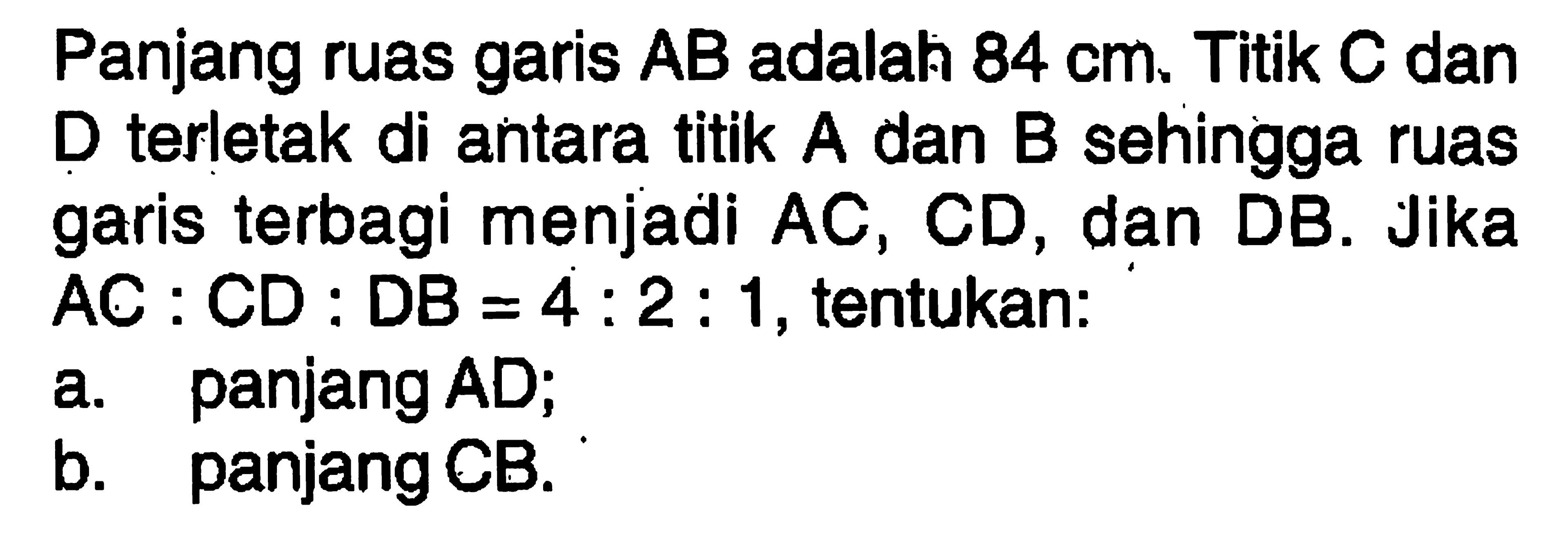 Panjang ruas garis  AB  adalah  84 cm . Titik  C  dan D terletak di antara titik A dan B sehingga ruas garis terbagi menjadi  AC, CD , dan DB. Jika AC : CD : DB = 4:2: 1, tentukan:a. panjang AD;b. panjang CB.