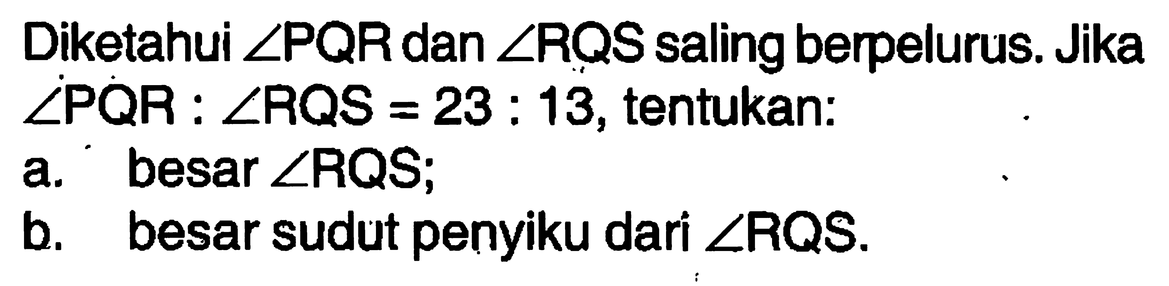 Diketahui  sudut PQR  dan  sudut R Q S  saling berpelurus. Jika sudut PQR: sudut RQS=23: 13 , tentukan:a. besar  sudut RQS ; b. besar sudut penyiku dari  sudut RQS .