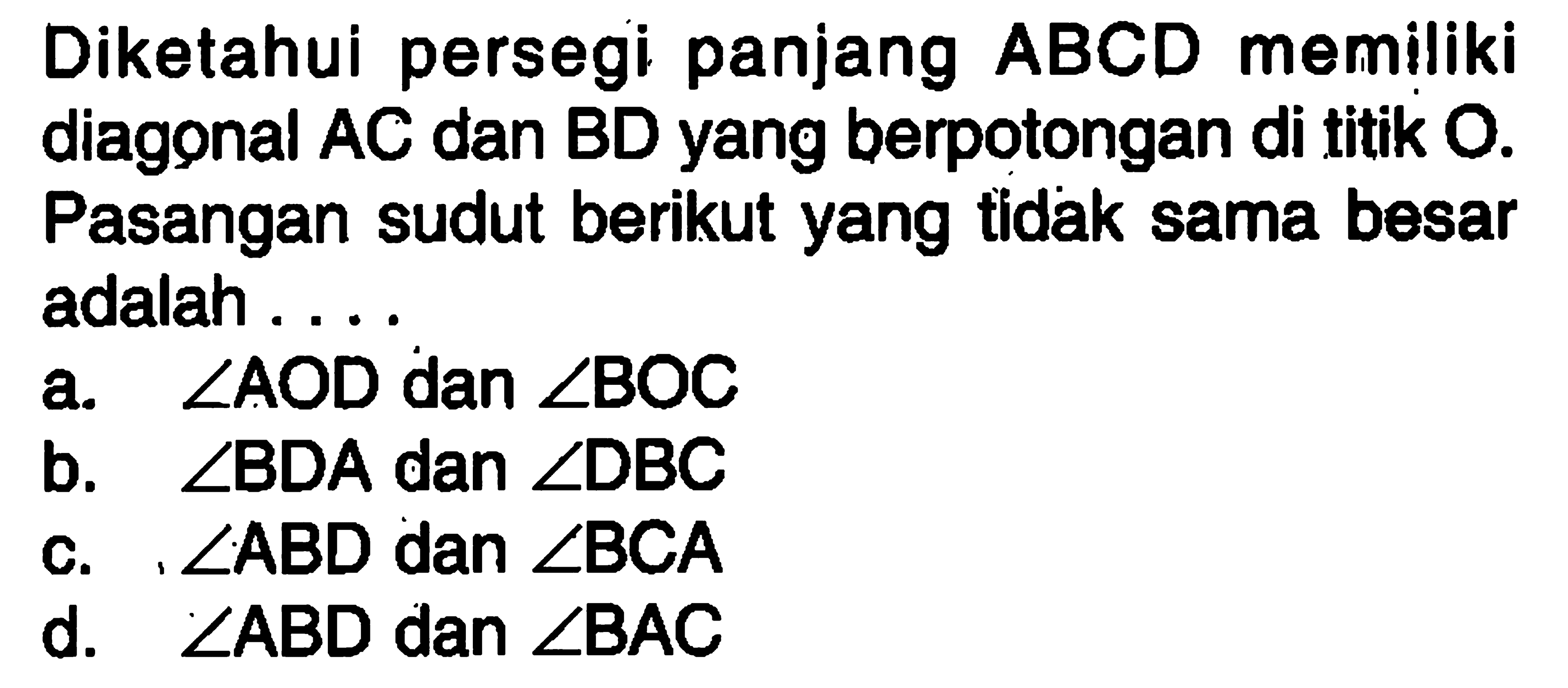 Diketahui persegi panjang ABCD memiliki diagonal AC dan BD yang berpotongan di titik  O . Pasangan sudut berikut yang  tidak sama besar adalah ...a.  sudut AOD  dan  sudut BOC b.  sudut BDA  dan  sudut DBC c.  sudut ABD  dan  sudut BCA d.  sudut ABD  dan  sudut BAC 