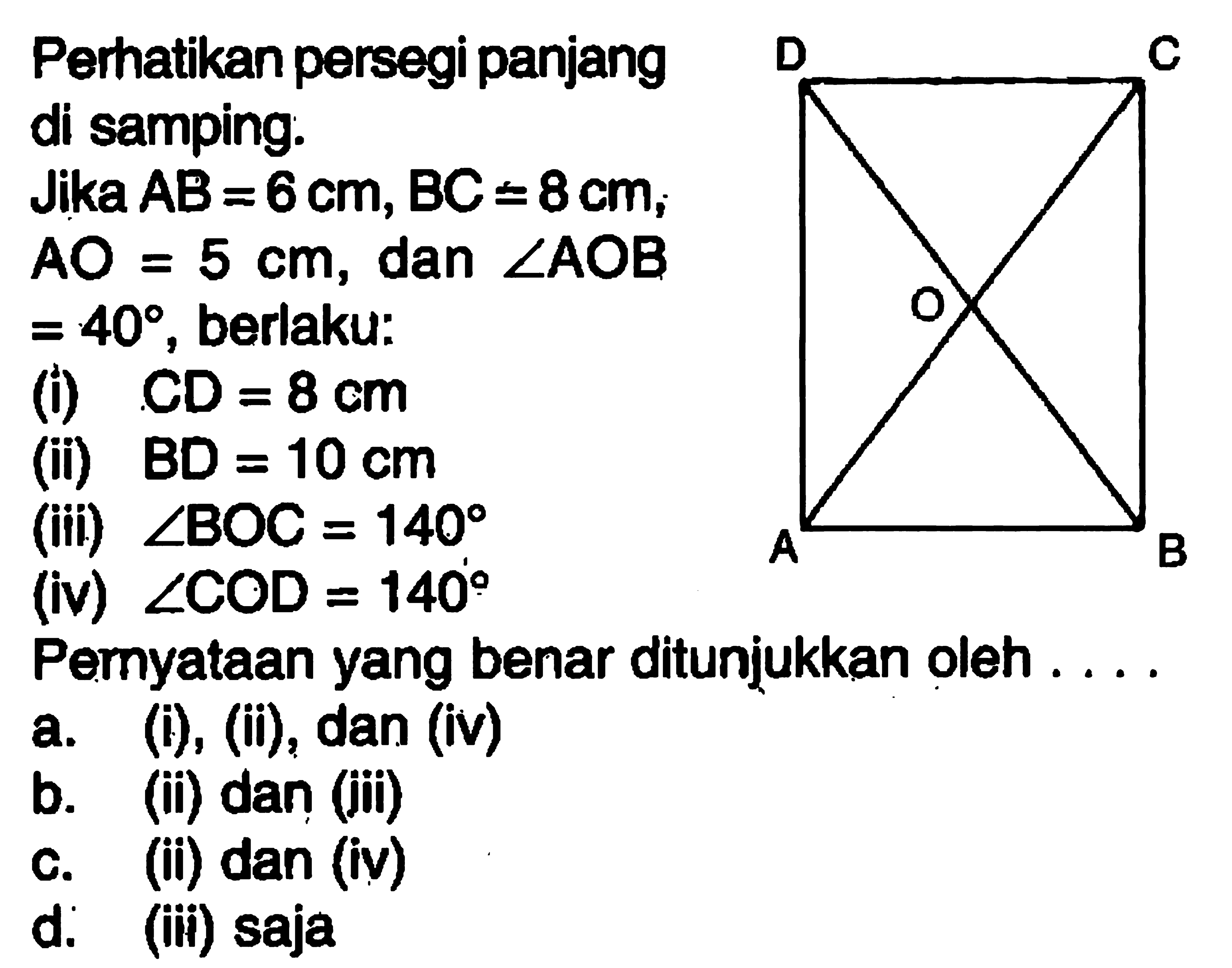 Perhatikan persegi panjang di samping: Jika  AB=6 cm, BC=8 cm ;  A O=5 cm , dan  sudut A O B   =40 , berlaku:(i)  C D=8 cm (ii)  BD=10 cm (iii)  sudut BOC=140 (iv)  sudut C O D=140 Pernyataan yang benar ditunjukkan oleh.a. (i), (ii), dan (iv)b. (ii) dan (iii)c. (ii) dan (iv)d. (iii) saja