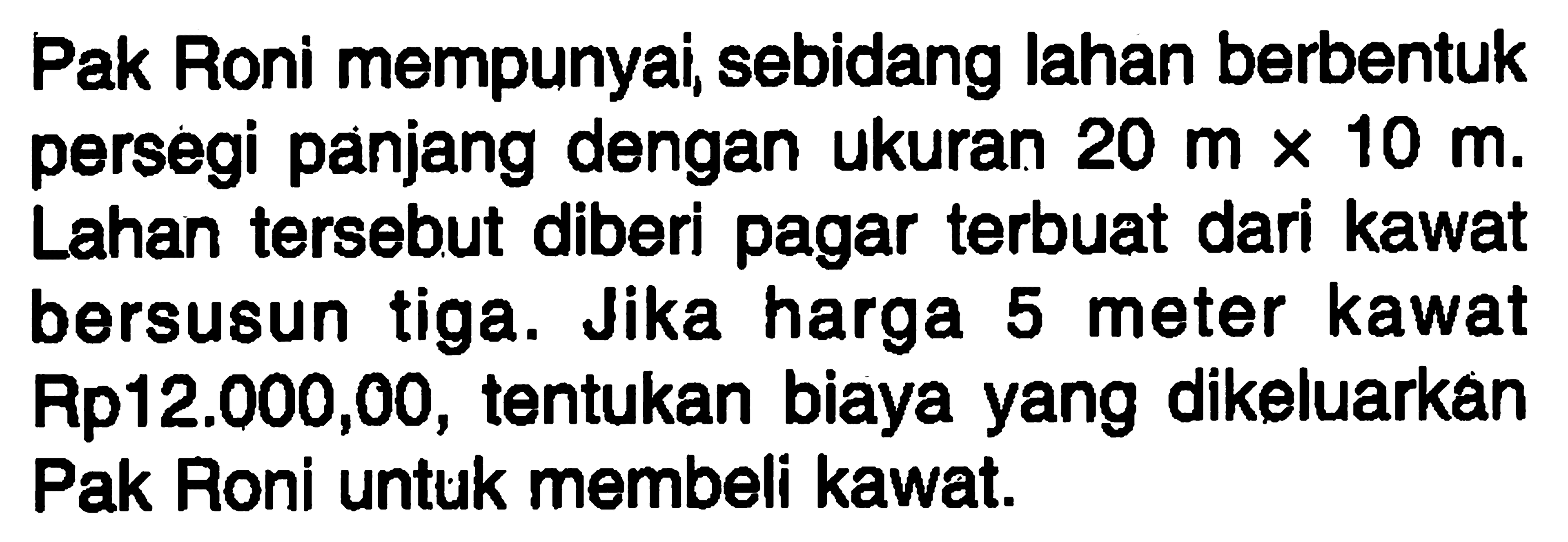 Pak Roni mempunyai, sebidang lahan berbentuk persegi panjang dengan ukuran 20 m x 10 m. Lahan tersebut diberi pagar terbuat dari kawat bersusun tiga. Jika harga 5 meter kawat Rp12.000,00, tentukan biaya yang dikeluarkan Pak Roni untuk membeli kawat.