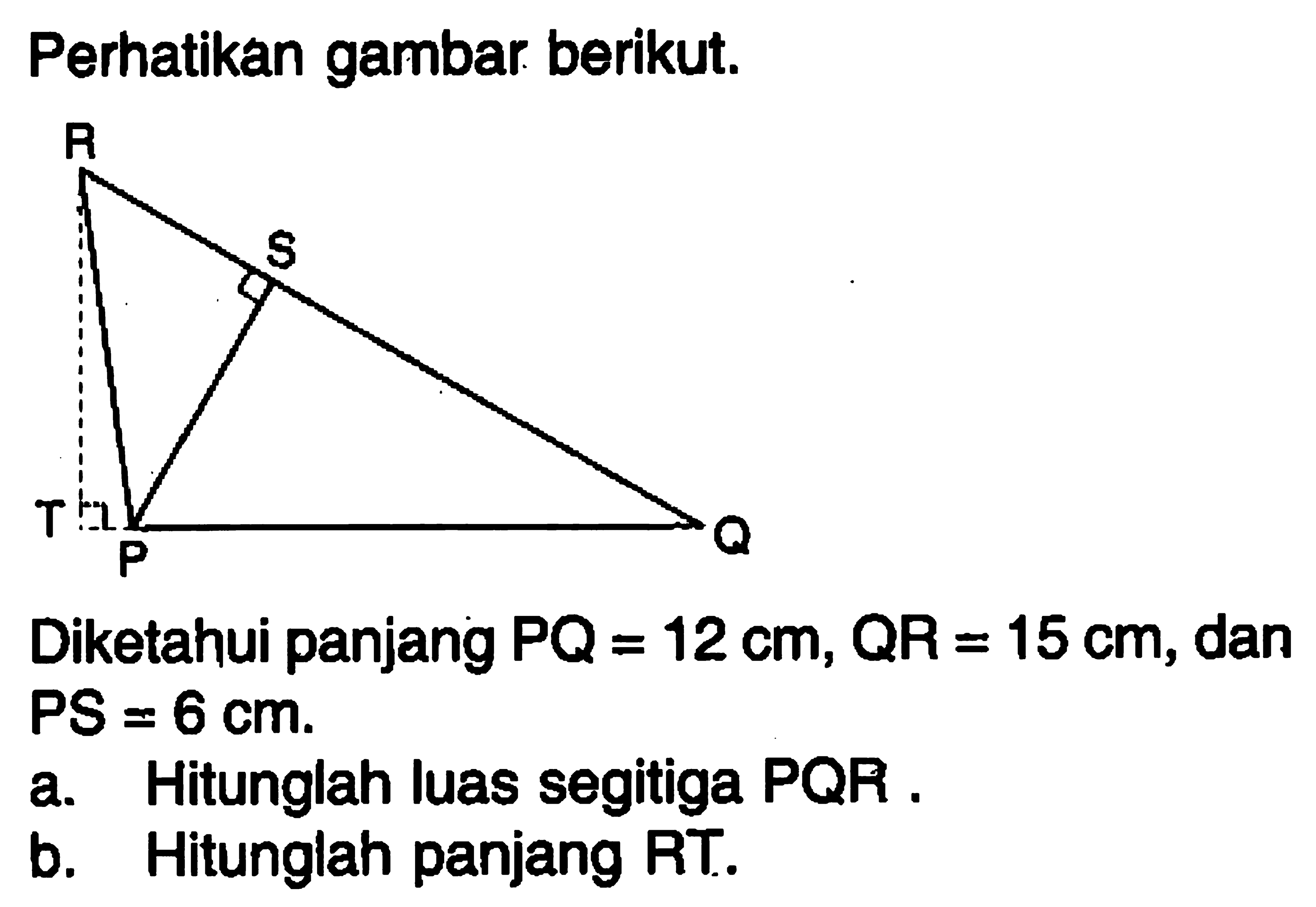 Perhatikan gambar berikut.Diketahui panjang  PQ=12 cm, QR=15 cm , dan PS=6 cm.a. Hitunglah luas segitiga PQR .b. Hitunglah panjang RT.