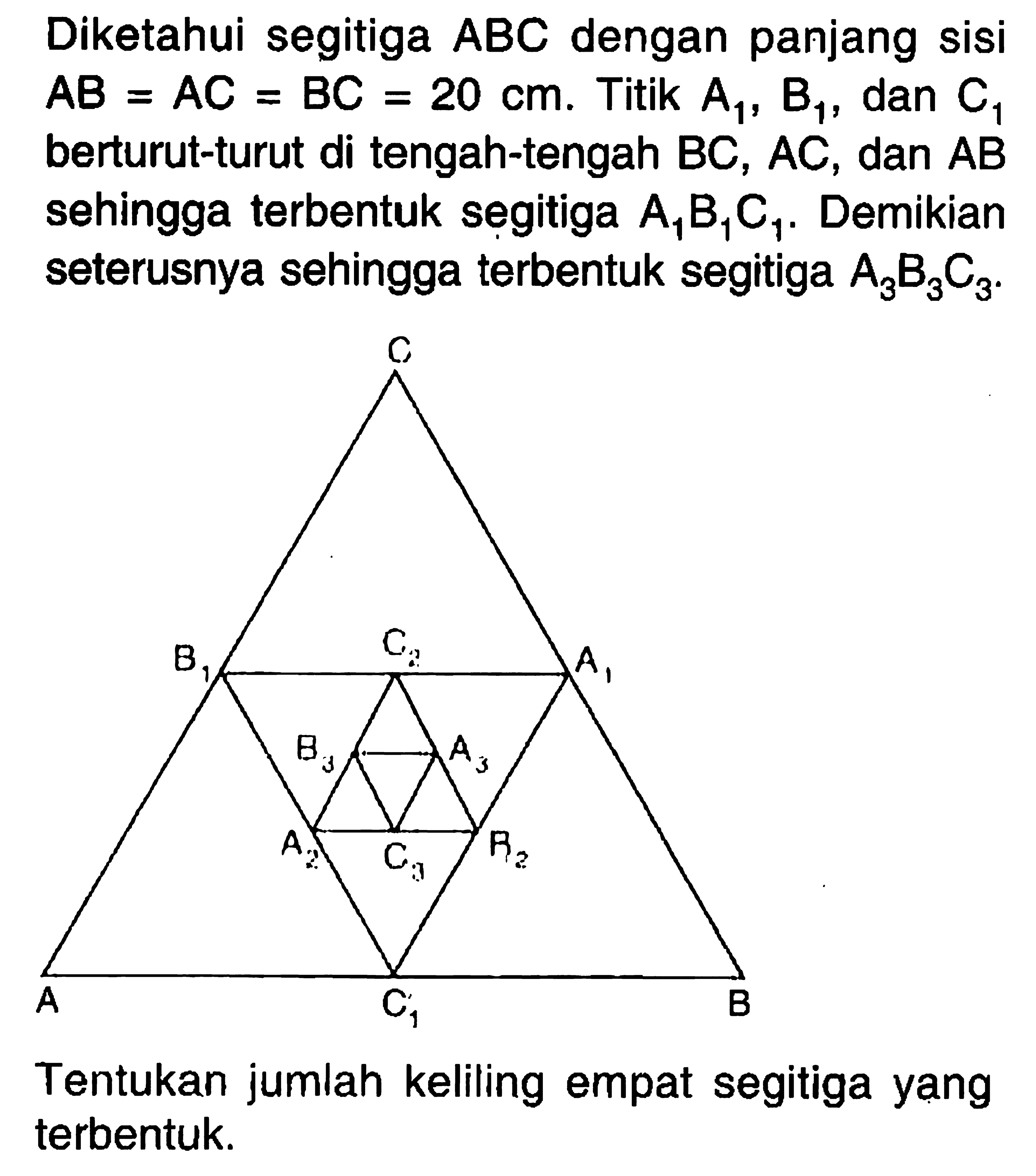 Diketahui segitiga ABC dengan panjang sisi AB = AC = BC = 20 cm. Titik A1, B1, C1 berturut - turut di tengah  - tengah BC, AC, dan AB sehingga terbentuk segitiga A1, B1, C1. Demikian seterusnya sehingga terbentuk segitiga A3, B3, C3. Tentukan jumlah keliling empat segitiga yang terbentuk.